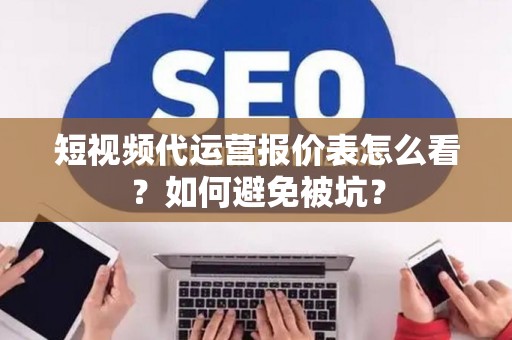 短视频代运营报价表怎么看？如何避免被坑？